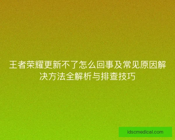 王者荣耀更新不了怎么回事及常见原因解决方法全解析与排查技巧