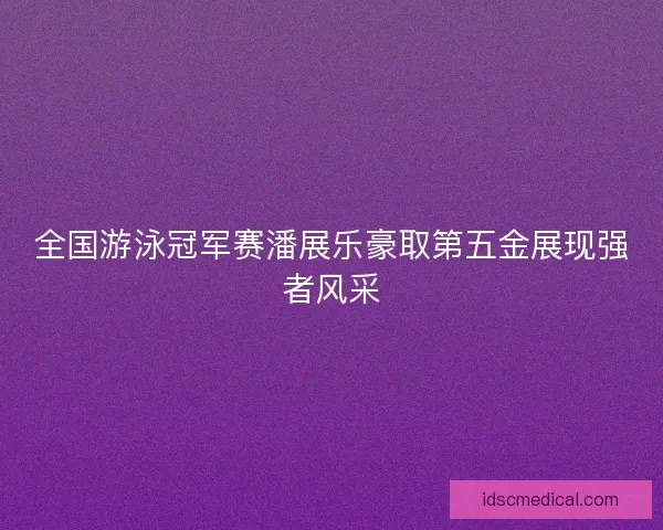 全国游泳冠军赛潘展乐豪取第五金展现强者风采