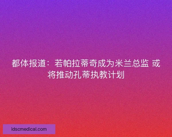 都体报道：若帕拉蒂奇成为米兰总监 或将推动孔蒂执教计划
