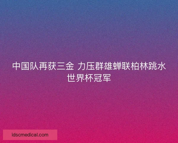 中国队再获三金 力压群雄蝉联柏林跳水世界杯冠军