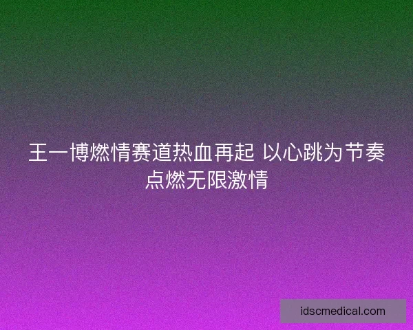 王一博燃情赛道热血再起 以心跳为节奏点燃无限激情